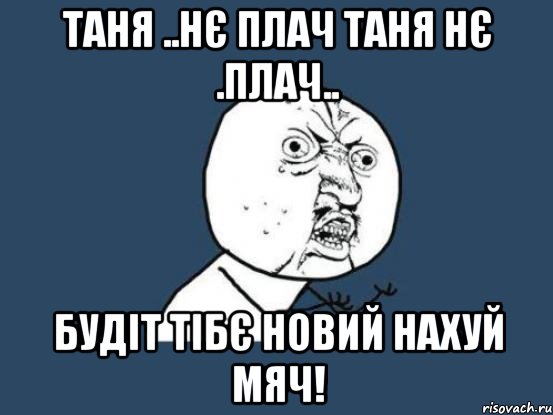 Таня ..нє плач таня нє .плач.. Будіт тібє новий нахуй мяч!, Мем Ну почему