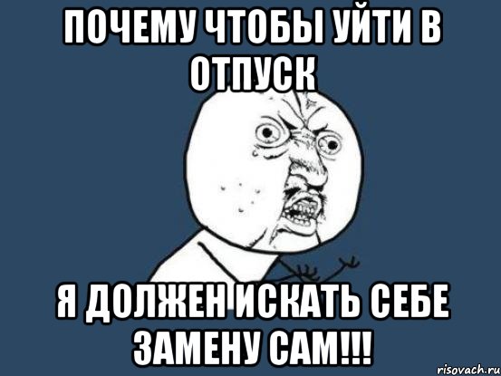 почему чтобы уйти в отпуск я должен искать себе замену САМ!!!, Мем Ну почему