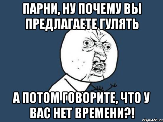 Парни, ну почему вы предлагаете гулять а потом говорите, что у вас нет времени?!, Мем Ну почему