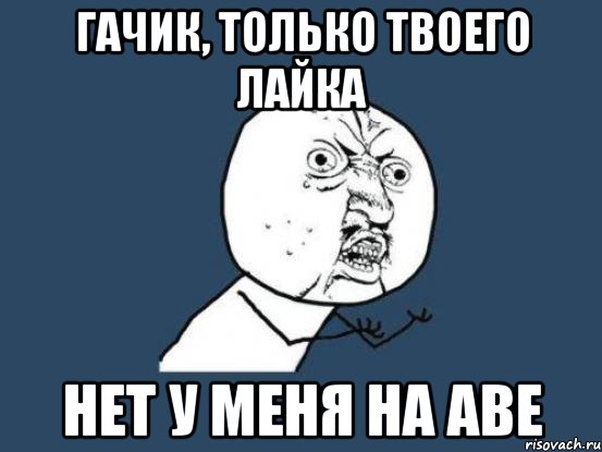 Гачик, только твоего лайка нет у меня на аве, Мем Ну почему