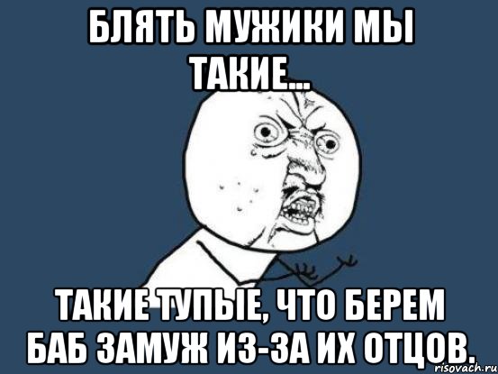 Блять мужики мы такие... Такие тупые, что берем баб замуж из-за их отцов., Мем Ну почему