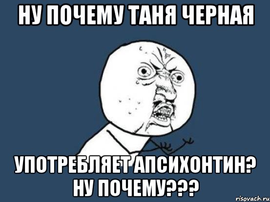 Ну почему Таня Черная употребляет Апсихонтин? ну почему???, Мем Ну почему