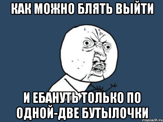 Как можно блять выйти и ебануть только по одной-две бутылочки, Мем Ну почему