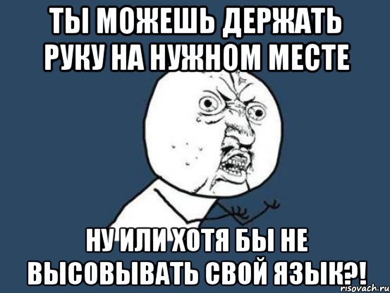 ты можешь держать руку на нужном месте ну или хотя бы не высовывать свой язык?!, Мем Ну почему