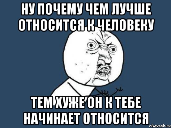 ну почему чем лучше относится к человеку тем хуже он к тебе начинает относится, Мем Ну почему