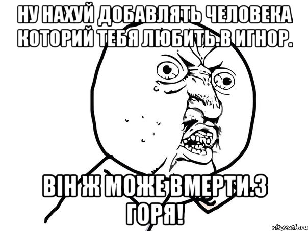 Ну нахуй добавлять человека которий тебя любить.в игнор. Він ж може вмерти.з горя!, Мем Ну почему (белый фон)