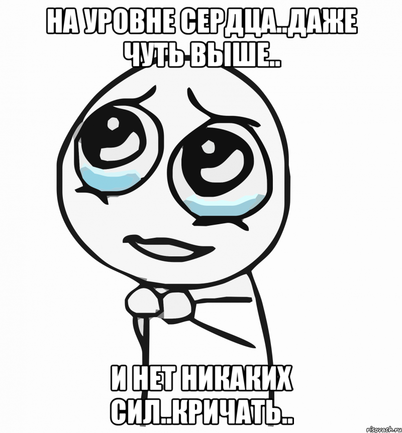 На уровне сердца..Даже чуть выше.. И нет никаких сил..Кричать.., Мем  ну пожалуйста (please)