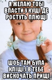 я желаю тобі впасти у кущі де ростуть плющі шоб там була кліщі,і в тебе вискочать прищі