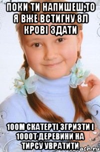 поки ти напишеш,то я вже встигну 8л крові здати 100м скатерті згризти і 1000т деревини на тирсу увратити