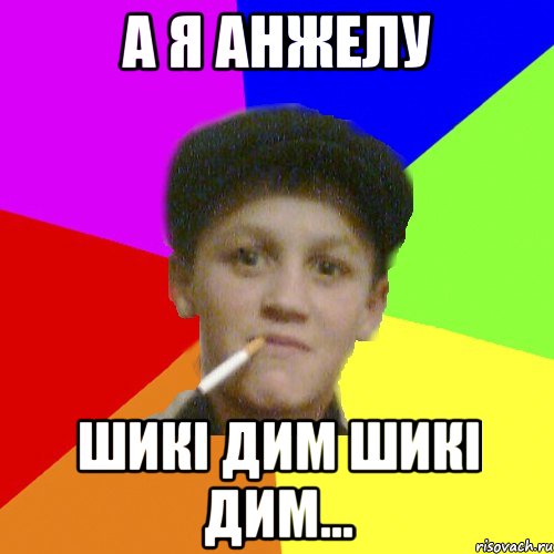 А я Анжелу шикі дим шикі дим...
