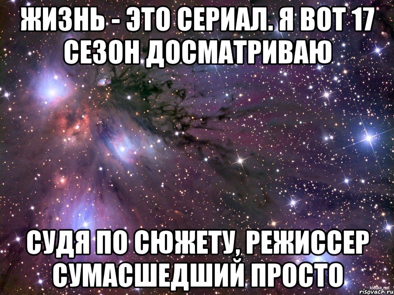 Жизнь - это сериал. Я вот 17 сезон досматриваю судя по сюжету, режиссер сумасшедший просто, Мем Космос