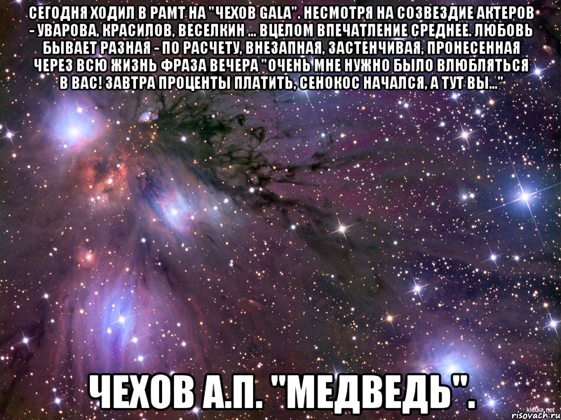 Сегодня ходил в РАМТ на "Чехов GALA". Несмотря на созвездие актеров - Уварова, Красилов, Веселкин ... вцелом впечатление среднее. Любовь бывает разная - по расчету, внезапная, застенчивая, пронесенная через всю жизнь Фраза вечера "Очень мне нужно было влюбляться в вас! Завтра проценты платить, сенокос начался, а тут вы..." Чехов А.П. "Медведь"., Мем Космос