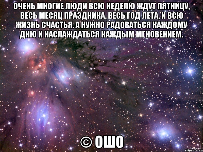 Очень многие люди всю неделю ждут пятницу, весь месяц праздника, весь год лета, и всю жизнь счастья. А нужно радоваться каждому дню и наслаждаться каждым мгновением. © Ошо, Мем Космос