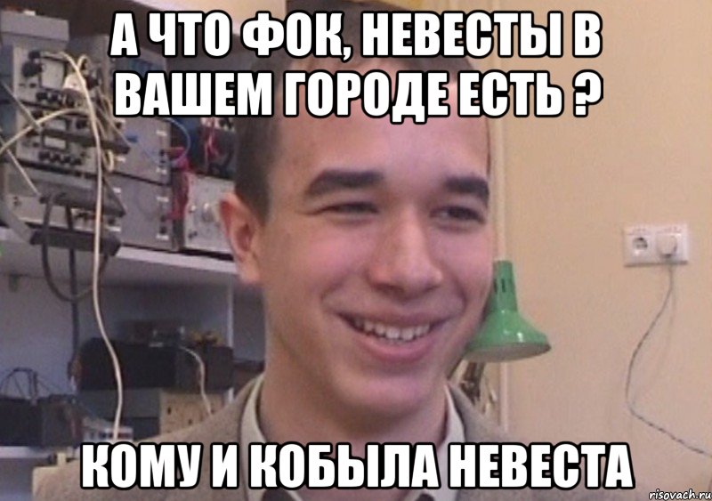 А что Фок, Невесты в вашем городе есть ? Кому и кобыла невеста