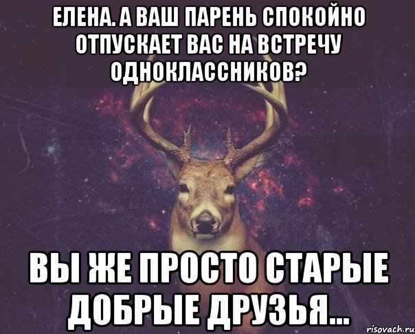 Елена. а Ваш парень спокойно отпускает Вас на встречу одноклассников? Вы же просто старые добрые друзья..., Мем  олень наивный