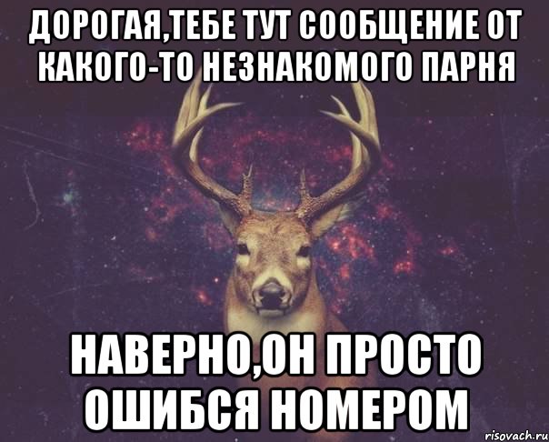 дорогая,тебе тут сообщение от какого-то незнакомого парня наверно,он просто ошибся номером