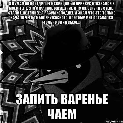 Я думал он победил, его свинцовый привкус отозвался в моем теле. Это странное ощущение, в ту же секунду стены стали еще темнее, а разум холоднее. Я знал что это только начало чего то более ужасного, поэтому мне оставался только один выход Запить варенье чаем