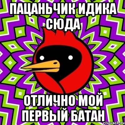 пацаньчик идика сюда отлично мой первый батан