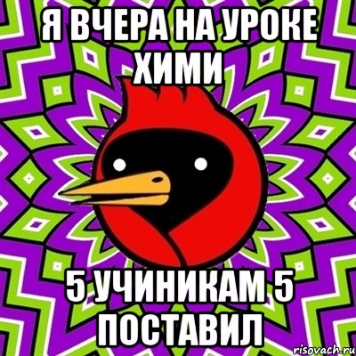 Я вчера на уроке хими 5 учиникам 5 поставил