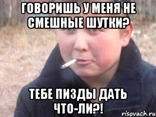 говоришь у меня не смешные шутки? тебе пизды дать что-ли?!
