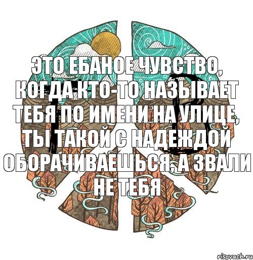 это ебаное чувство, когда кто-то называет тебя по имени на улице, ты такой с надеждой оборачиваешься, А ЗВАЛИ НЕ ТЕБЯ