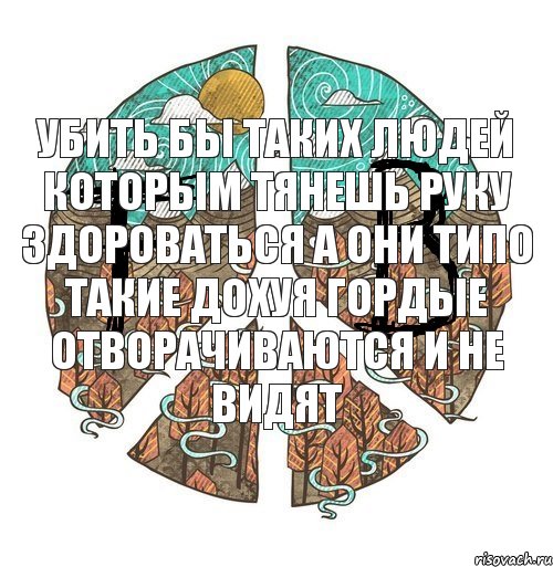 Убить бы таких людей Которым тянешь руку здороваться А они типо такие дохуя гордые отворачиваются и не видят