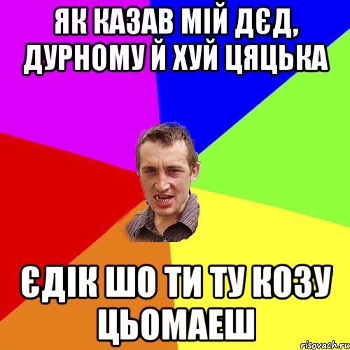 як казав мій дєд, дурному й хуй цяцька Єдік шо ти ту козу цьомаеш, Мем Чоткий паца