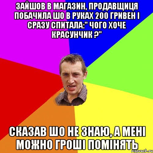 зайшов в магазин, продавщиця побачила шо в руках 200 гривен і сразу спитала:" чого хоче красунчик ?" Сказав шо не знаю, а мені можно гроші помінять, Мем Чоткий паца