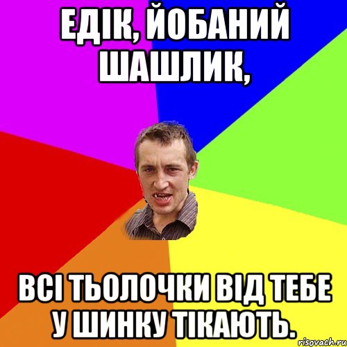 Едік, йобаний шашлик, Всі тьолочки від тебе у шинку тікають., Мем Чоткий паца