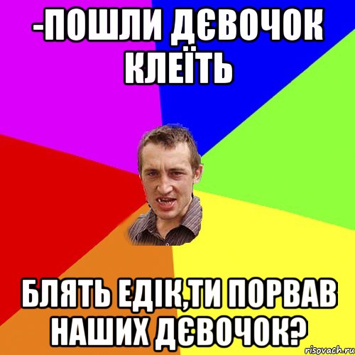 -Пошли дєвочок клеїть Блять едік,ти порвав наших дєвочок?, Мем Чоткий паца