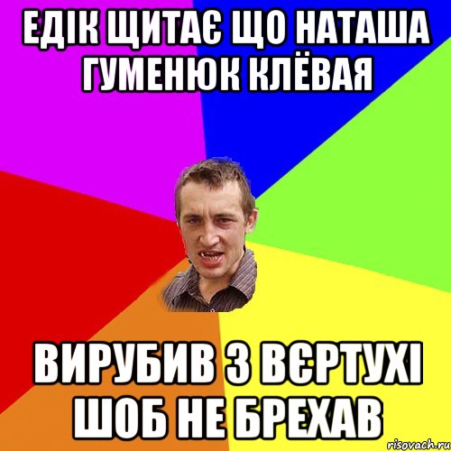 Едік щитає що Наташа Гуменюк клёвая вирубив з вєртухі шоб не брехав, Мем Чоткий паца