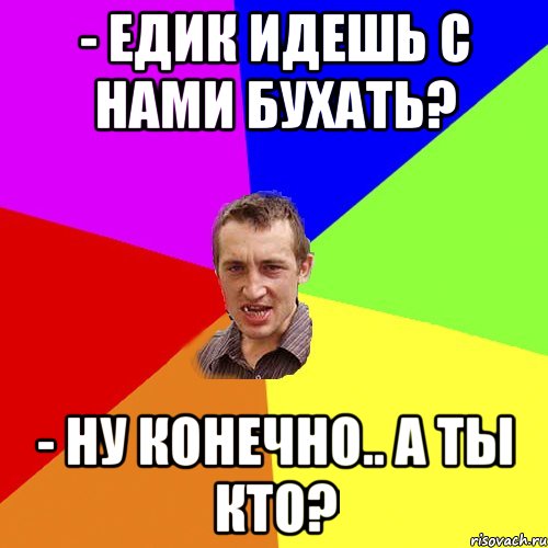 - Едик идешь с нами бухать? - ну конечно.. А ты кто?, Мем Чоткий паца