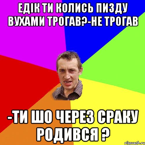 Едік ти колись пизду вухами трогав?-Не трогав -ти шо через сраку родився ?, Мем Чоткий паца