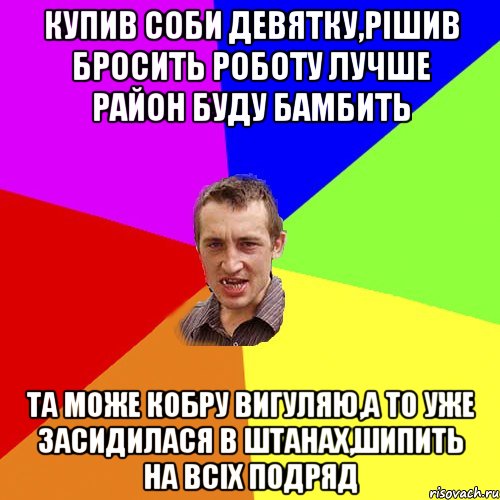 купив соби девятку,рішив бросить роботу лучше район буду бамбить та може кобру вигуляю,а то уже засидилася в штанах,шипить на всіх подряд, Мем Чоткий паца