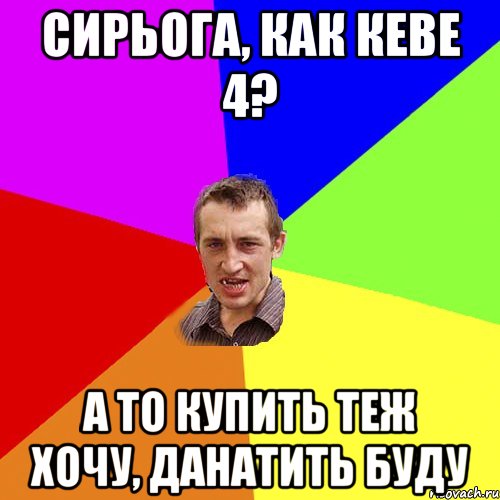 Сирьога, как Кеве 4? А то купить теж хочу, данатить буду, Мем Чоткий паца