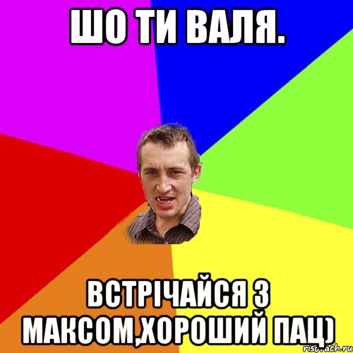 шо ти Валя. Встрічайся з максом,хороший пац), Мем Чоткий паца