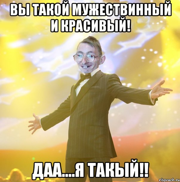 Вы такой мужествинный и красивый! Даа....я такый!!