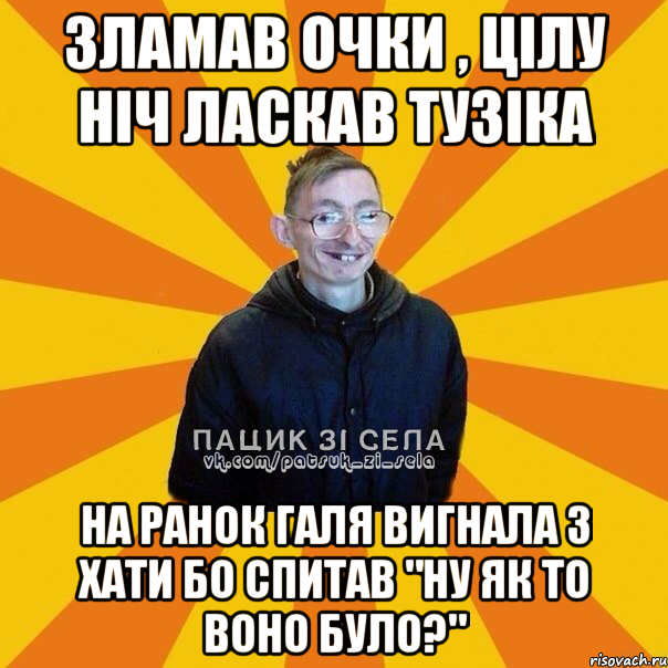 Зламав очки , цілу ніч ласкав Тузіка На ранок Галя вигнала з хати бо спитав "Ну як то воно було?"