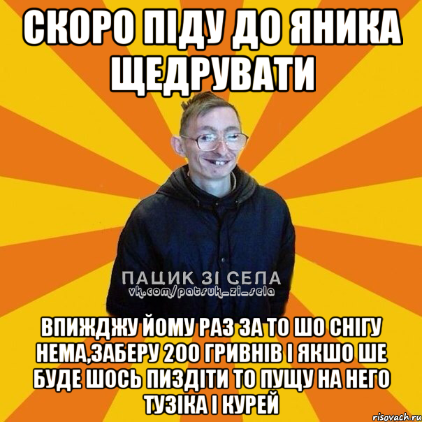 Скоро пiду до Яника щедрувати Впижджу йому раз за то шо снiгу нема,заберу 200 гривнiв i якшо ше буде шось пиздiти то пущу на него Тузiка i курей