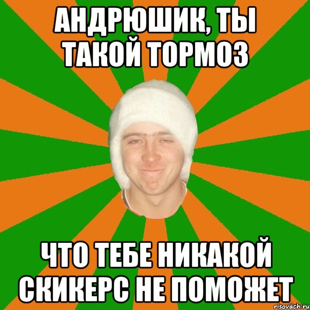 андрюшик, ты такой тормоз что тебе никакой скикерс не поможет