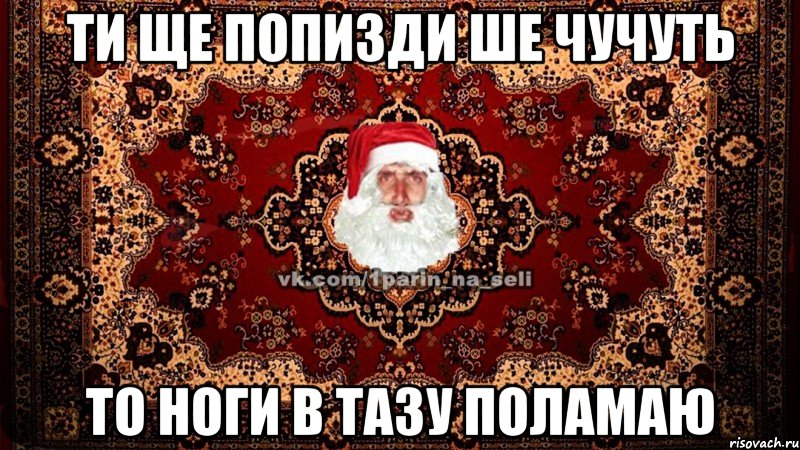 ти ще попизди ше чучуть то ноги в тазу поламаю