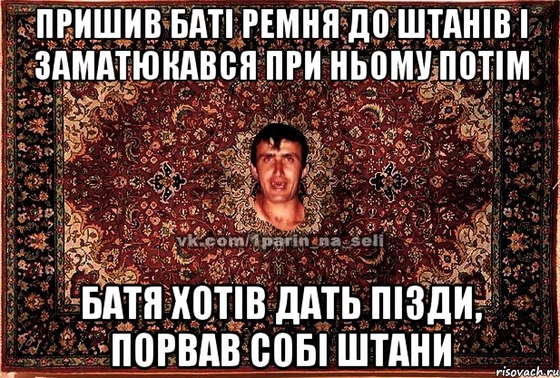 пришив баті ремня до штанів і заматюкався при ньому потім батя хотів дать пізди, порвав собі штани, Мем Парнь на сел