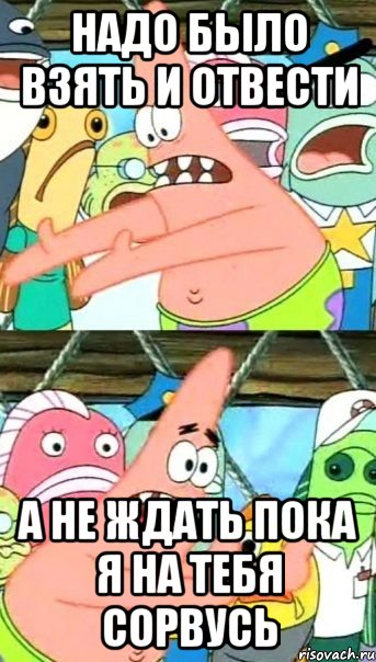 Надо было взять и отвести А не ждать пока я на тебя сорвусь, Мем Патрик (берешь и делаешь)