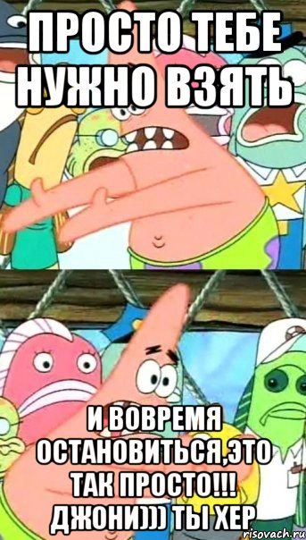 просто тебе нужно взять и вовремя остановиться,это так просто!!! Джони))) ты хер, Мем Патрик (берешь и делаешь)