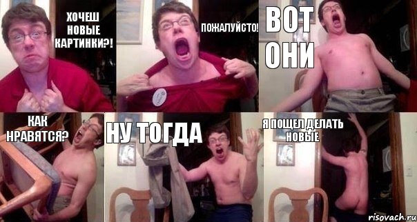 Хочеш новые картинки?! Пожалуйсто! Вот они Как нравятся? Ну тогда Я пощел делать новые
