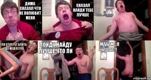 Дима сказал что не полюбит меня сказал найди тебе лучше не бляяя...печалька так стул тут блять еще мешается пойду найду лучше что ли мааам...я ушла!!!