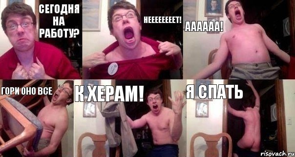 Сегодня на работу? НЕЕЕЕЕЕЕЕТ! АААААА! Гори оно все К херам! Я спать
