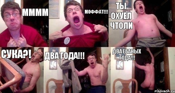 ММММ МОФФАТ!!! ТЫ ОХУЕЛ ЧТОЛИ СУКА?! ДВА ГОДА!!! ДВА ЁБАНЫХ ГОДА!!!