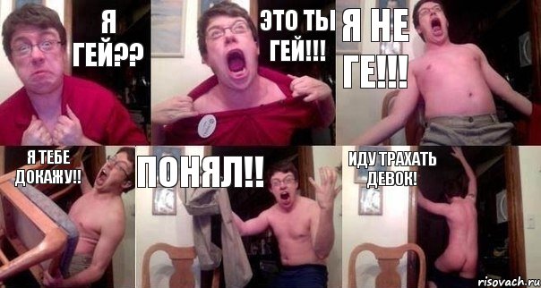 Я гей?? Это ты гей!!! Я не ге!!! Я тебе докажу!! Понял!! Иду трахать девок!
