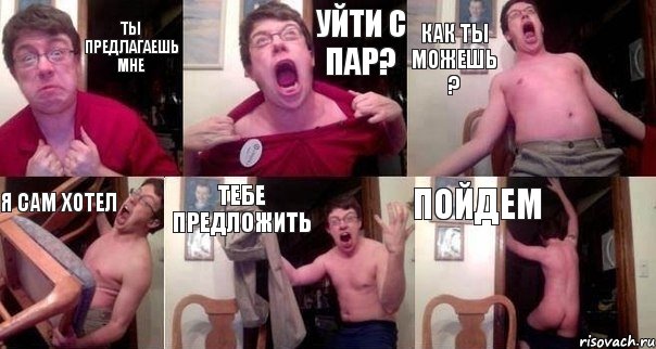 ты предлагаешь мне уйти с пар? как ты можешь ? я сам хотел тебе предложить пойдем